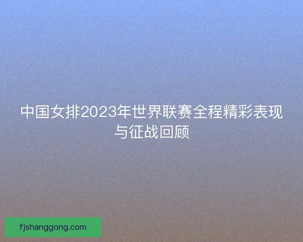 中国女排2023年世界联赛全程精彩表现与征战回顾