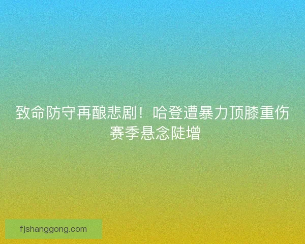 致命防守再酿悲剧！哈登遭暴力顶膝重伤 赛季悬念陡增